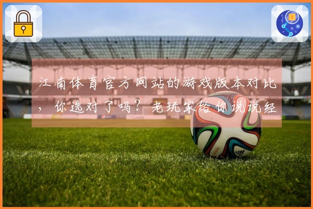 江南体育官方网站的游戏版本对比，你选对了吗？老玩家给你说说经验！