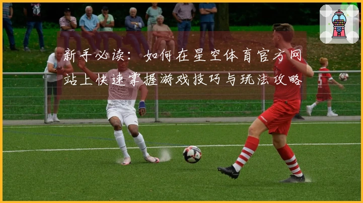 新手必读：如何在星空体育官方网站上快速掌握游戏技巧与玩法攻略